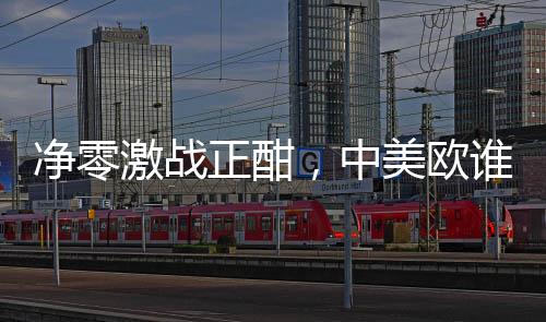净零激战正酣,中美欧谁更胜一筹?