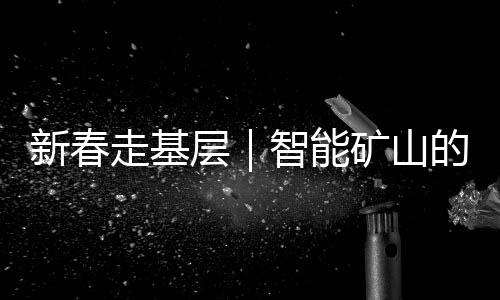新春走基层|智能矿山的除夕:“今晚我们也和家人一起守岁”
