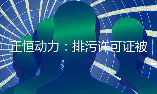 正恒动力:排污许可证被撤销隐而不宣 六千万元转贷交易背景或注水