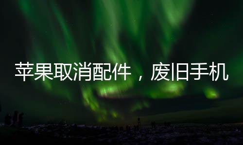 苹果取消配件,废旧手机配件真的没用了?